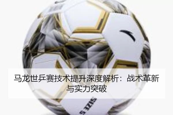 马龙世乒赛技术提升深度解析：战术革新与实力突破