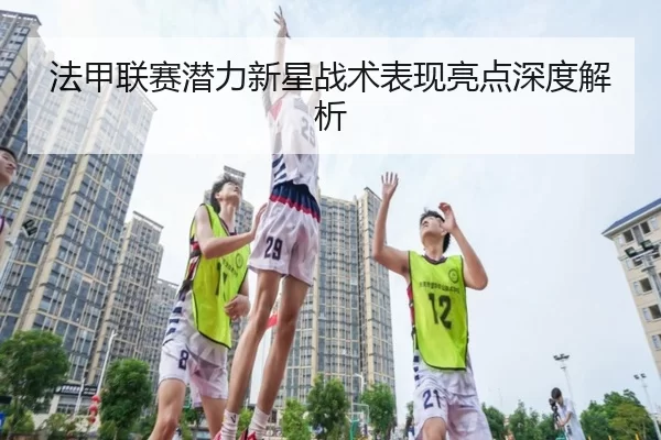 法甲联赛潜力新星战术表现亮点深度解析