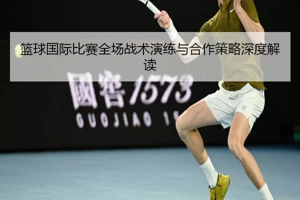 篮球国际比赛全场战术演练与合作策略深度解读