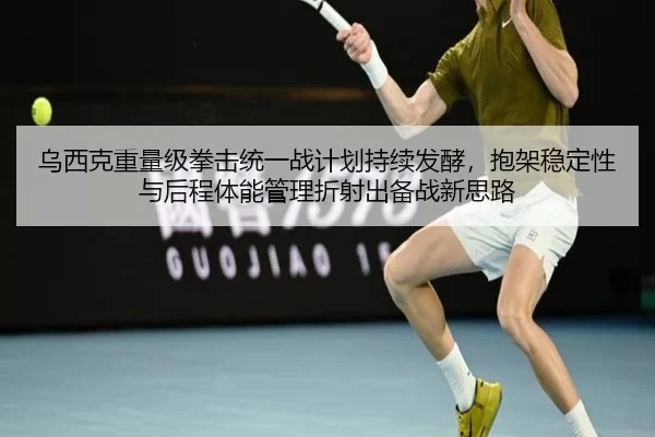 乌西克重量级拳击统一战计划持续发酵，抱架稳定性与后程体能管理折射出备战新思路